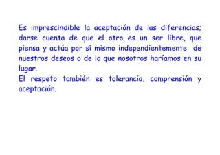 Es imprescindible la aceptación de las diferencias;
darse cuenta de que el otro es un ser libre, que
piensa y actúa por sí mismo independientemente de
nuestros deseos o de lo que nosotros haríamos en su
lugar.
El respeto también es tolerancia, comprensión y
aceptación.