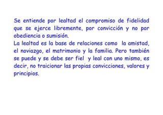 Se entiende por lealtad el compromiso de fidelidad
que se ejerce libremente, por convicción y no por
obediencia o sumisión.
La lealtad es la base de relaciones como la amistad,
el noviazgo, el matrimonio y la familia. Pero también
se puede y se debe ser fiel y leal con uno mismo, es
decir, no traicionar las propias convicciones, valores y
principios.