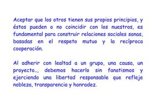 Aceptar que los otros tienen sus propios principios, y
éstos pueden o no coincidir con los nuestros, es
fundamental para construir relaciones sociales sanas,
basadas en el respeto mutuo y la recíproca
cooperación.
Al adherir con lealtad a un grupo, una causa, un
proyecto.., debemos hacerlo sin fanatismos y
ejerciendo una libertad responsable que refleje
nobleza, transparencia y honradez.