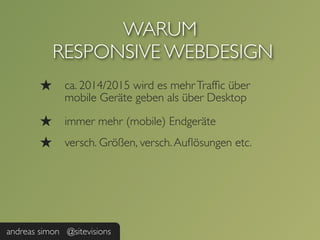 WARUM
            RESPONSIVE WEBDESIGN
        ★     ca. 2014/2015 wird es mehr Trafﬁc über
              mobile Geräte geben als über Desktop

        ★     immer mehr (mobile) Endgeräte
        ★     versch. Größen, versch. Auﬂösungen etc.




andreas simon @sitevisions
 