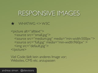 RESPONSIVE IMAGES
       ★     WHATWG <> W3C

       <picture alt=“alttext“>
         <source src=“small.jpg“>
         <source src=“medium.jpg“ media=“min-width:500px “>
         <source src=“full.jpg“ media=“min-width:960px“ >
         <img src=“default.jpg“>
       </picture>

       Viel Code; lädt kein anderes Image vor;
       Websites, CMS etc. anzupassen

andreas simon @sitevisions
 
