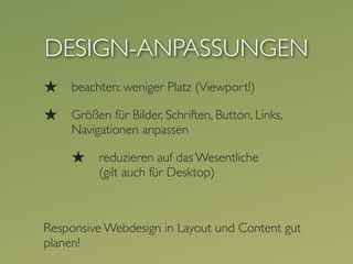 DESIGN-ANPASSUNGEN
★   beachten: weniger Platz (Viewport!)

★   Größen für Bilder, Schriften, Button, Links,
    Navigationen anpassen

    ★    reduzieren auf das Wesentliche
         (gilt auch für Desktop)



Responsive Webdesign in Layout und Content gut
planen!
 