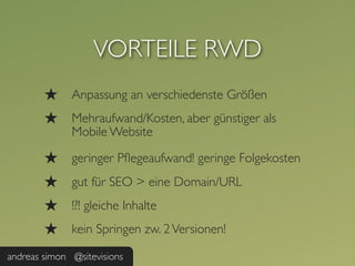 VORTEILE RWD
        ★     Anpassung an verschiedenste Größen
        ★     Mehraufwand/Kosten, aber günstiger als
              Mobile Website

        ★     geringer Pﬂegeaufwand! geringe Folgekosten
        ★     gut für SEO > eine Domain/URL
        ★     !?! gleiche Inhalte
        ★     kein Springen zw. 2 Versionen!

andreas simon @sitevisions
 