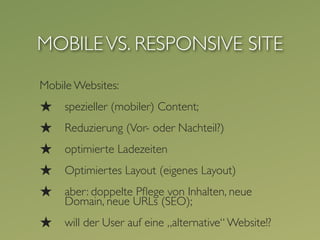 MOBILE VS. RESPONSIVE SITE
Mobile Websites:
★    spezieller (mobiler) Content;
★    Reduzierung (Vor- oder Nachteil?)
★    optimierte Ladezeiten
★    Optimiertes Layout (eigenes Layout)
★    aber: doppelte Pﬂege von Inhalten, neue
     Domain, neue URLs (SEO);
★    will der User auf eine „alternative“ Website!?
 