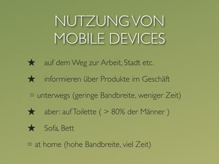 NUTZUNG VON
        MOBILE DEVICES
★    auf dem Weg zur Arbeit, Stadt etc.

★    informieren über Produkte im Geschäft

= unterwegs (geringe Bandbreite, weniger Zeit)

★    aber: auf Toilette ( > 80% der Männer )

★    Sofa, Bett

= at home (hohe Bandbreite, viel Zeit)
 