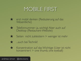 MOBILE FIRST
        ★     erst mobil denken (Reduzierung auf das
              Wesentliche)

        ★     Telefonnummer: ja, wichtig! Aber auch auf
              Desktop (Restaurant-Website)

        ★     Seiten nicht zukleistern > weniger ist mehr
        ★     ...auch bei Technik!
        ★     Konzentration auf das Wichtige (User ist nicht
              konzentriert > one thumb, one eyeball)

andreas simon @sitevisions
 
