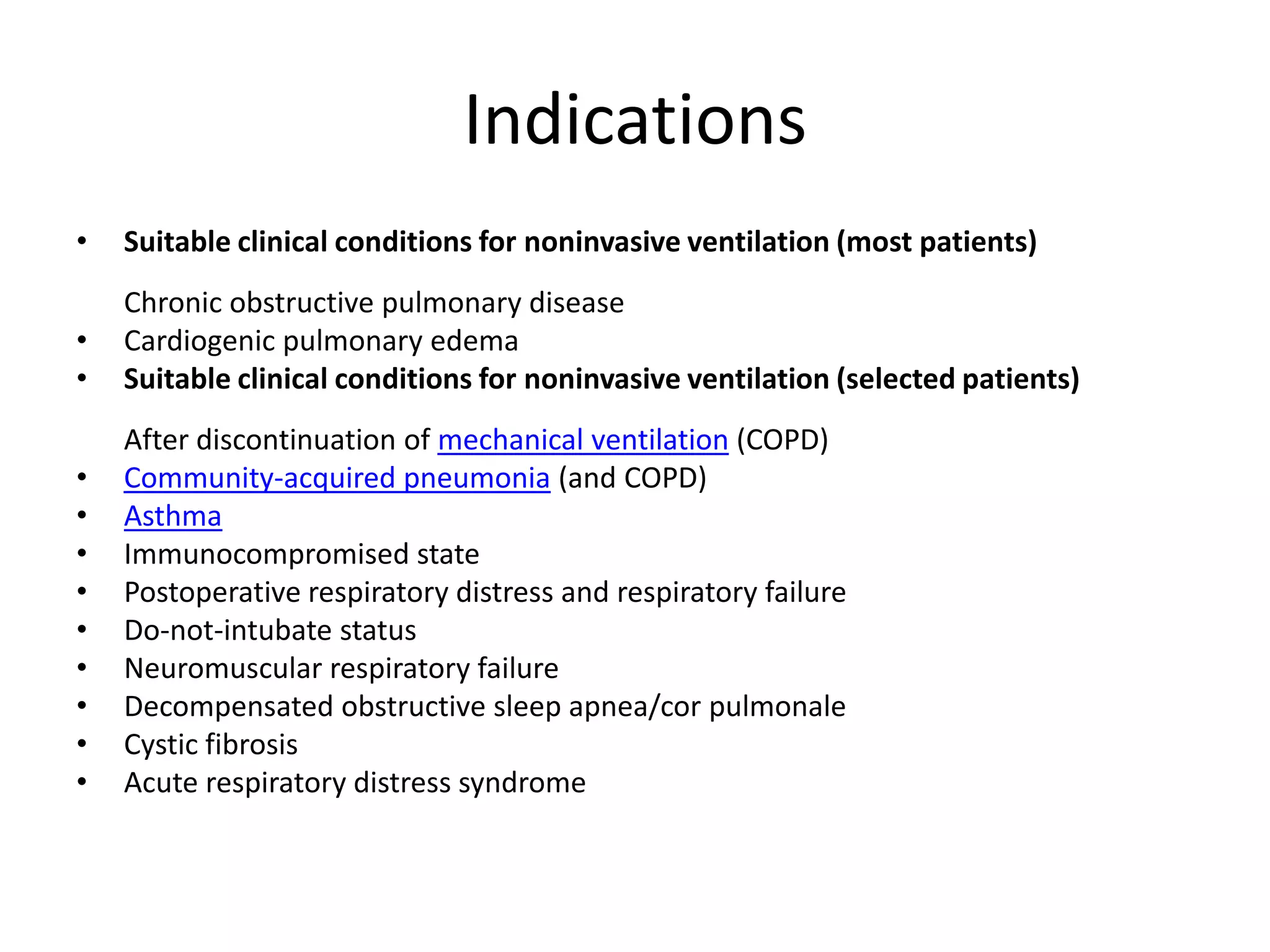 Indications
•   Suitable clinical conditions for noninvasive ventilation (most patients)
    Chronic obstructive pulmonary disease
•   Cardiogenic pulmonary edema
•   Suitable clinical conditions for noninvasive ventilation (selected patients)
    After discontinuation of mechanical ventilation (COPD)
•   Community-acquired pneumonia (and COPD)
•   Asthma
•   Immunocompromised state
•   Postoperative respiratory distress and respiratory failure
•   Do-not-intubate status
•   Neuromuscular respiratory failure
•   Decompensated obstructive sleep apnea/cor pulmonale
•   Cystic fibrosis
•   Acute respiratory distress syndrome
 