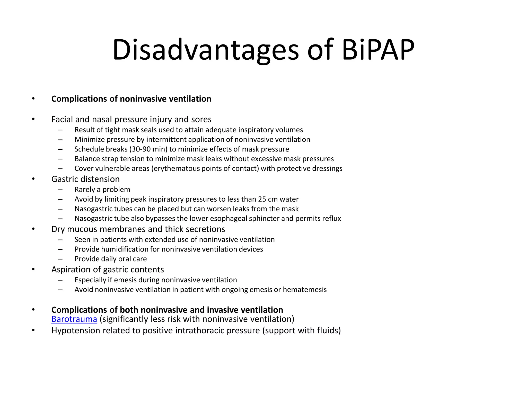 Disadvantages of BiPAP
•   Complications of noninvasive ventilation

•   Facial and nasal pressure injury and sores
     –    Result of tight mask seals used to attain adequate inspiratory volumes
     –    Minimize pressure by intermittent application of noninvasive ventilation
     –    Schedule breaks (30-90 min) to minimize effects of mask pressure
     –    Balance strap tension to minimize mask leaks without excessive mask pressures
     –    Cover vulnerable areas (erythematous points of contact) with protective dressings
•   Gastric distension
     –    Rarely a problem
     –    Avoid by limiting peak inspiratory pressures to less than 25 cm water
     –    Nasogastric tubes can be placed but can worsen leaks from the mask
     –    Nasogastric tube also bypasses the lower esophageal sphincter and permits reflux
•   Dry mucous membranes and thick secretions
     –    Seen in patients with extended use of noninvasive ventilation
     –    Provide humidification for noninvasive ventilation devices
     –    Provide daily oral care
•   Aspiration of gastric contents
     –    Especially if emesis during noninvasive ventilation
     –    Avoid noninvasive ventilation in patient with ongoing emesis or hematemesis

•   Complications of both noninvasive and invasive ventilation
    Barotrauma (significantly less risk with noninvasive ventilation)
•   Hypotension related to positive intrathoracic pressure (support with fluids)
 