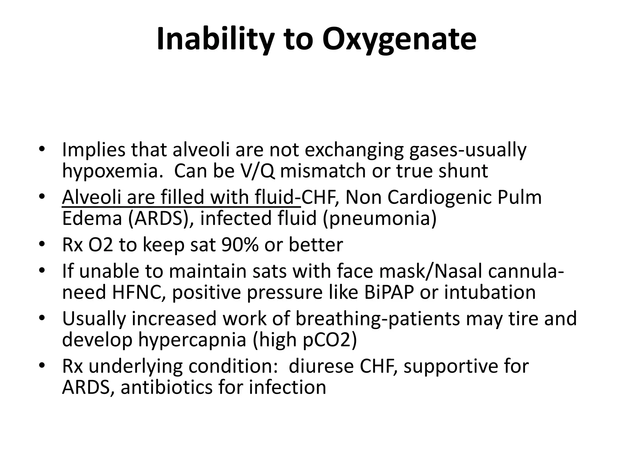 Inability to Oxygenate


• Implies that alveoli are not exchanging gases-usually
  hypoxemia. Can be V/Q mismatch or true shunt
• Alveoli are filled with fluid-CHF, Non Cardiogenic Pulm
  Edema (ARDS), infected fluid (pneumonia)
• Rx O2 to keep sat 90% or better
• If unable to maintain sats with face mask/Nasal cannula-
  need HFNC, positive pressure like BiPAP or intubation
• Usually increased work of breathing-patients may tire and
  develop hypercapnia (high pCO2)
• Rx underlying condition: diurese CHF, supportive for
  ARDS, antibiotics for infection
 