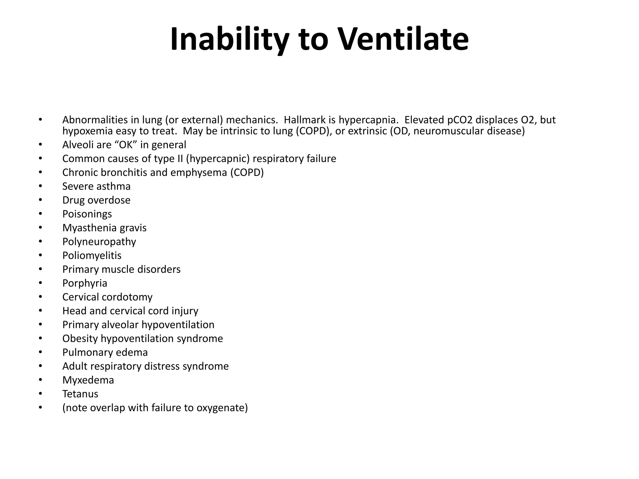 Inability to Ventilate

•   Abnormalities in lung (or external) mechanics. Hallmark is hypercapnia. Elevated pCO2 displaces O2, but
    hypoxemia easy to treat. May be intrinsic to lung (COPD), or extrinsic (OD, neuromuscular disease)
•   Alveoli are “OK” in general
•   Common causes of type II (hypercapnic) respiratory failure
•   Chronic bronchitis and emphysema (COPD)
•   Severe asthma
•   Drug overdose
•   Poisonings
•   Myasthenia gravis
•   Polyneuropathy
•   Poliomyelitis
•   Primary muscle disorders
•   Porphyria
•   Cervical cordotomy
•   Head and cervical cord injury
•   Primary alveolar hypoventilation
•   Obesity hypoventilation syndrome
•   Pulmonary edema
•   Adult respiratory distress syndrome
•   Myxedema
•   Tetanus
•   (note overlap with failure to oxygenate)
 