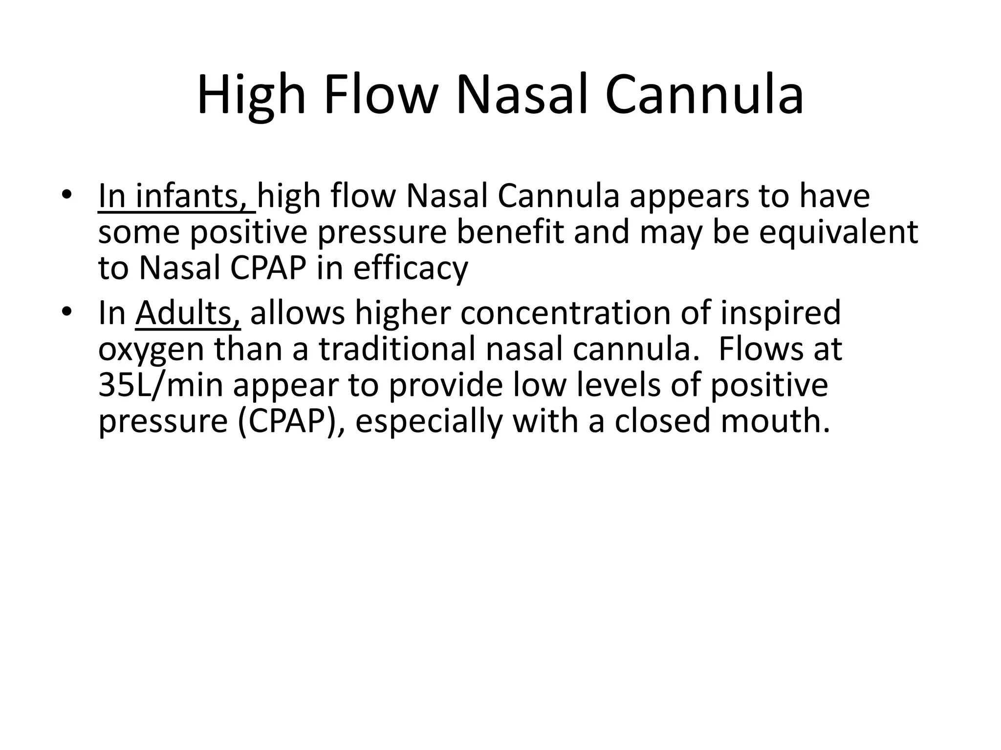 High Flow Nasal Cannula
• In infants, high flow Nasal Cannula appears to have
  some positive pressure benefit and may be equivalent
  to Nasal CPAP in efficacy
• In Adults, allows higher concentration of inspired
  oxygen than a traditional nasal cannula. Flows at
  35L/min appear to provide low levels of positive
  pressure (CPAP), especially with a closed mouth.
 