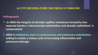 ACUTE RESPIRATORY DISTRESS SYNDROME
Pathogenesis
 In ARDS the integrity of alveolar capillary membrane formed by two
separate barriers ( microvascular endothelium and alveolar epithelium) is
compromised
 ARDS is initiated by injury to pneumocytes and pulmonary endothelium
setting in motion a vicious cycle of increasing inflammation and
pulmonary damage
 