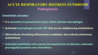 ACUTE RESPIRATORY DISTRESS SYNDROME
Pathogenesis
Endothelial activation
 It is secondary to pneumocyte injury which activate macrophages
 Activated macrophages secrete TNF that act on neighbouring endothelium
 Alternatively circulating inflammatory mediators also activate pulmonary
endothelium
 Activated endothelial cells express increased levels of adhesion molecules,
procoagulant proteins and chemokines
 