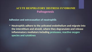 ACUTE RESPIRATORY DISTRESS SYNDROME
Pathogenesis
Adhesion and extravasation of neutrophils
 Neutrophils adhere to the activated endothelium and migrate into
the interstitium and alveoli, where they degranulate and release
inflammatory mediators including proteases, reactive oxygen
species and cytokines
 