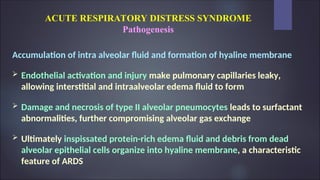 ACUTE RESPIRATORY DISTRESS SYNDROME
Pathogenesis
Accumulation of intra alveolar fluid and formation of hyaline membrane
 Endothelial activation and injury make pulmonary capillaries leaky,
allowing interstitial and intraalveolar edema fluid to form
 Damage and necrosis of type II alveolar pneumocytes leads to surfactant
abnormalities, further compromising alveolar gas exchange
 Ultimately inspissated protein-rich edema fluid and debris from dead
alveolar epithelial cells organize into hyaline membrane, a characteristic
feature of ARDS
 