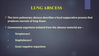 LUNG ABSCESS
 The term pulmonary abscess describes a local suppurative process that
produces necrosis of lung tissue
 Commonest organisms isolated from the abscess material are –
- Streptococci
- Staphylococci
- Gram negative organisms
 