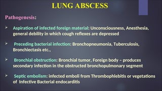 LUNG ABSCESS
Pathogenesis:
 Aspiration of infected foreign material: Unconsciousness, Anesthesia,
general debility in which cough reflexes are depressed
 Preceding bacterial infection: Bronchopneumonia, Tuberculosis,
Bronchiectasis etc.,
 Bronchial obstruction: Bronchial tumor, Foreign body – produces
secondary infection in the obstructed bronchopulmonary segment
 Septic embolism: infected emboli from Thrombophlebitis or vegetations
of Infective Bacterial endocarditis
 