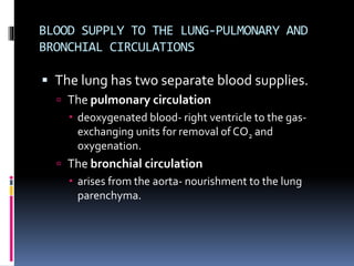 BLOOD SUPPLY TO THE LUNG-PULMONARY AND
BRONCHIAL CIRCULATIONS
 The lung has two separate blood supplies.
 The pulmonary circulation
 deoxygenated blood- right ventricle to the gas-
exchanging units for removal of CO2 and
oxygenation.
 The bronchial circulation
 arises from the aorta- nourishment to the lung
parenchyma.
 
