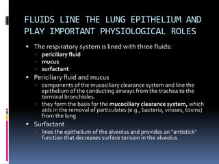 FLUIDS LINE THE LUNG EPITHELIUM AND
PLAY IMPORTANT PHYSIOLOGICAL ROLES
 The respiratory system is lined with three fluids:
 periciliary fluid
 mucus
 surfactant
 Periciliary fluid and mucus
 components of the mucociliary clearance system and line the
epithelium of the conducting airways from the trachea to the
terminal bronchioles.
 they form the basis for the mucociliary clearance system, which
aids in the removal of particulates (e.g., bacteria, viruses, toxins)
from the lung
 Surfactant
 lines the epithelium of the alveolus and provides an "antistick"
function that decreases surface tension in the alveolus
 
