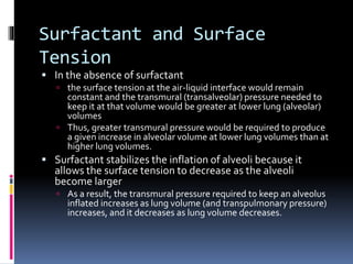 Surfactant and Surface
Tension
 In the absence of surfactant
 the surface tension at the air-liquid interface would remain
constant and the transmural (transalveolar) pressure needed to
keep it at that volume would be greater at lower lung (alveolar)
volumes
 Thus, greater transmural pressure would be required to produce
a given increase in alveolar volume at lower lung volumes than at
higher lung volumes.
 Surfactant stabilizes the inflation of alveoli because it
allows the surface tension to decrease as the alveoli
become larger
 As a result, the transmural pressure required to keep an alveolus
inflated increases as lung volume (and transpulmonary pressure)
increases, and it decreases as lung volume decreases.
 
