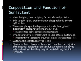 Composition and Function of
Surfactant
 phospholipids, neutral lipids, fatty acids, and proteins.
 85% to 90% lipids, predominantly phospholipids, 10% to
15% proteins.
 The major phospholipid- phosphatidylcholine, 75% of
dipalmitoyl phosphatidylcholine (DPPC).
 major surface-active component in surfactant.
 2nd phosphatidylglycerol (PG)1% to 10% of total surfactant.
 important in the spreading of surfactant over a large surface area.
 Surfactant is secreted by type II cells
 Cholesterol and cholesterol esters account for the majority
of the neutral lipids; their precise functional role is not yet
fully understood, but they may aid in stabilizing the lipid
structure.
 