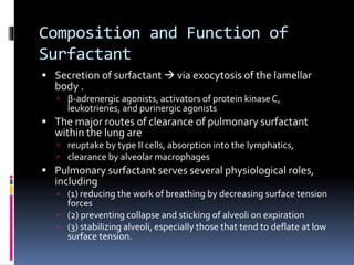 Composition and Function of
Surfactant
 Secretion of surfactant  via exocytosis of the lamellar
body .
 β-adrenergic agonists, activators of protein kinaseC,
leukotrienes, and purinergic agonists
 The major routes of clearance of pulmonary surfactant
within the lung are
 reuptake by type II cells, absorption into the lymphatics,
 clearance by alveolar macrophages
 Pulmonary surfactant serves several physiological roles,
including
 (1) reducing the work of breathing by decreasing surface tension
forces
 (2) preventing collapse and sticking of alveoli on expiration
 (3) stabilizing alveoli, especially those that tend to deflate at low
surface tension.
 