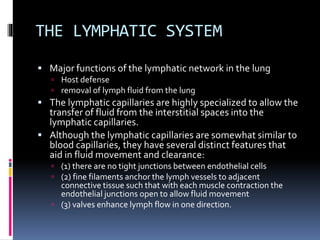 THE LYMPHATIC SYSTEM
 Major functions of the lymphatic network in the lung
 Host defense
 removal of lymph fluid from the lung
 The lymphatic capillaries are highly specialized to allow the
transfer of fluid from the interstitial spaces into the
lymphatic capillaries.
 Although the lymphatic capillaries are somewhat similar to
blood capillaries, they have several distinct features that
aid in fluid movement and clearance:
 (1) there are no tight junctions between endothelial cells
 (2) fine filaments anchor the lymph vessels to adjacent
connective tissue such that with each muscle contraction the
endothelial junctions open to allow fluid movement
 (3) valves enhance lymph flow in one direction.
 