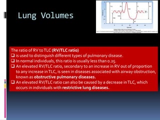 Lung Volumes
The ratio of RV toTLC (RV/TLC ratio)
 is used to distinguish different types of pulmonary disease.
 In normal individuals, this ratio is usually less than 0.25.
 An elevated RV/TLC ratio, secondary to an increase in RV out of proportion
to any increase inTLC, is seen in diseases associated with airway obstruction,
known as obstructive pulmonary diseases.
 An elevated RV/TLC ratio can also be caused by a decrease inTLC, which
occurs in individuals with restrictive lung diseases.
 