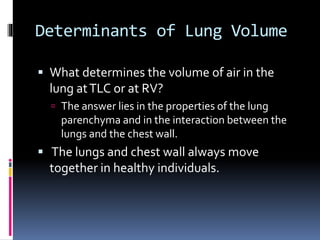 Determinants of Lung Volume
 What determines the volume of air in the
lung atTLC or at RV?
 The answer lies in the properties of the lung
parenchyma and in the interaction between the
lungs and the chest wall.
 The lungs and chest wall always move
together in healthy individuals.
 