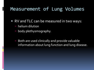 Measurement of Lung Volumes
 RV andTLC can be measured in two ways:
 helium dilution
 body plethysmography.
 Both are used clinically and provide valuable
information about lung function and lung disease.
 