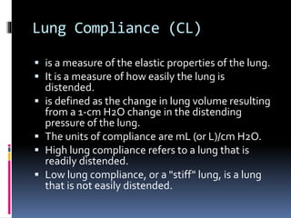 Lung Compliance (CL)
 is a measure of the elastic properties of the lung.
 It is a measure of how easily the lung is
distended.
 is defined as the change in lung volume resulting
from a 1-cm H2O change in the distending
pressure of the lung.
 The units of compliance are mL (or L)/cm H2O.
 High lung compliance refers to a lung that is
readily distended.
 Low lung compliance, or a "stiff" lung, is a lung
that is not easily distended.
 