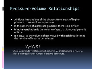 Pressure-Volume Relationships
 Air flows into and out of the airways from areas of higher
pressure to areas of lower pressure.
 In the absence of a pressure gradient, there is no airflow.
 Minute ventilation is the volume of gas that is moved per unit
of time.
 It is equal to the volume of gas moved with each breath times
the number of breaths per minute:
VE=VT X f
whereVE is minute ventilation in mL or L/min,VT is tidal volume in mL or L,
and f is the frequency or number of breaths per minute.
 