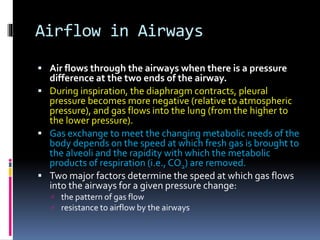 Airflow in Airways
 Air flows through the airways when there is a pressure
difference at the two ends of the airway.
 During inspiration, the diaphragm contracts, pleural
pressure becomes more negative (relative to atmospheric
pressure), and gas flows into the lung (from the higher to
the lower pressure).
 Gas exchange to meet the changing metabolic needs of the
body depends on the speed at which fresh gas is brought to
the alveoli and the rapidity with which the metabolic
products of respiration (i.e., CO2) are removed.
 Two major factors determine the speed at which gas flows
into the airways for a given pressure change:
 the pattern of gas flow
 resistance to airflow by the airways
 