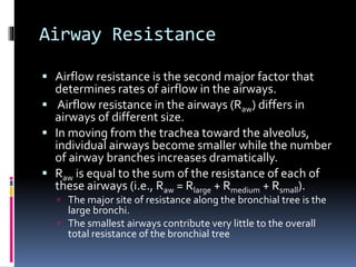 Airway Resistance
 Airflow resistance is the second major factor that
determines rates of airflow in the airways.
 Airflow resistance in the airways (Raw) differs in
airways of different size.
 In moving from the trachea toward the alveolus,
individual airways become smaller while the number
of airway branches increases dramatically.
 Raw is equal to the sum of the resistance of each of
these airways (i.e., Raw = Rlarge + Rmedium + Rsmall).
 The major site of resistance along the bronchial tree is the
large bronchi.
 The smallest airways contribute very little to the overall
total resistance of the bronchial tree
 
