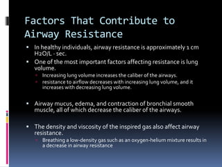 Factors That Contribute to
Airway Resistance
 In healthy individuals, airway resistance is approximately 1 cm
H2O/L · sec.
 One of the most important factors affecting resistance is lung
volume.
 Increasing lung volume increases the caliber of the airways.
 resistance to airflow decreases with increasing lung volume, and it
increases with decreasing lung volume.
 Airway mucus, edema, and contraction of bronchial smooth
muscle, all of which decrease the caliber of the airways.
 The density and viscosity of the inspired gas also affect airway
resistance.
 Breathing a low-density gas such as an oxygen-helium mixture results in
a decrease in airway resistance
 