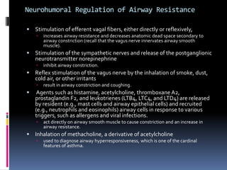 Neurohumoral Regulation of Airway Resistance
 Stimulation of efferent vagal fibers, either directly or reflexively,
 increases airway resistance and decreases anatomic dead space secondary to
airway constriction (recall that the vagus nerve innervates airway smooth
muscle).
 Stimulation of the sympathetic nerves and release of the postganglionic
neurotransmitter norepinephrine
 inhibit airway constriction.
 Reflex stimulation of the vagus nerve by the inhalation of smoke, dust,
cold air, or other irritants
 result in airway constriction and coughing.
 Agents such as histamine, acetylcholine, thromboxane A2,
prostaglandin F2, and leukotrienes (LTB4, LTC4, and LTD4) are released
by resident (e.g., mast cells and airway epithelial cells) and recruited
(e.g., neutrophils and eosinophils) airway cells in response to various
triggers, such as allergens and viral infections.
 act directly on airway smooth muscle to cause constriction and an increase in
airway resistance.
 Inhalation of methacholine, a derivative of acetylcholine
 used to diagnose airway hyperresponsiveness, which is one of the cardinal
features of asthma.
 