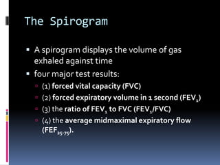 The Spirogram
 A spirogram displays the volume of gas
exhaled against time
 four major test results:
 (1) forced vital capacity (FVC)
 (2) forced expiratory volume in 1 second (FEV1)
 (3) the ratio of FEV1 to FVC (FEV1/FVC)
 (4) the average midmaximal expiratory flow
(FEF25-75).
 