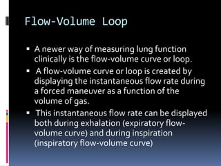 Flow-Volume Loop
 A newer way of measuring lung function
clinically is the flow-volume curve or loop.
 A flow-volume curve or loop is created by
displaying the instantaneous flow rate during
a forced maneuver as a function of the
volume of gas.
 This instantaneous flow rate can be displayed
both during exhalation (expiratory flow-
volume curve) and during inspiration
(inspiratory flow-volume curve)
 