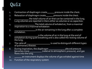 Quiz
1. Contraction of diaphragm create______ pressure inside the chest.
2. Relaxation of diaphragm create______ pressure inside the chest.
3. ____________ the total volume of air that can be contained in the lung.
Lung volumes are reported in liters either as volumes or as capacities.
4. _________________The total volume of exhaled air, from a maximal
inspiration to a maximal exhalation
5. __________________is the air remaining in the lung after a complete
exhalation.
6. ____________________is the volume of air in the lung at the end of
exhalation during quiet breathing and is also called the resting volume of
the lung.
7. The ratio of ____________________ is used to distinguish different types
of pulmonary disease.
8. During inspiration, the diaphragm _____________, pleural pressure
becomes more __________ (relative to atmospheric pressure), and gas
flows into the lung.
9. ______ an instrument displays the volume of gas exhaled against time
10. Function of the respiratory system
 