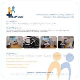 Our Mission
    To be the first choice of patients for the prevention and timely diagnostic of pneumological ailments.

    RESPIMED s.r.o. was founded in 2009 by Jiri Votruba, MD, a leading specialist in Bronchology and
    Differential Pneumological Diagnostics (who was also affiliated with Canadian Medical Care, Prague
    for over a decade).




    RESPIMED, a state-of-the-art private clinic specialized in the prevention and timely diagnostic
    of pneumological ailments, focuses on the:
        - Prevention of lung disease
        - Diagnosis and treatment of respiratory disease
        - Diagnosis and treatment of caugh
        - Treatment of smoking addiction

    RESPIMED administers medical care in-house by top specialists who are resident physicians at
    leading centers of medical excellence in Prague. Our team comprises top specialists in the fields of
    Bronchology, Pneumology, Interstitial Lung Disease & Sarcoidosis, Nephrology, and Pneumopathics.

    Patients can access the following medical specialties at our clinic:
        - Allergology                                   - Internal Medicine
        - Cardiology                                    - Nephrology
        - General Medicine                              - Pathology Services
        - Health Screening                              - Pneumology

    RESPIMED administers in-house:
      - Laboratory tests, diagnostics
      - BMI measurements
      - Echocardiography
      - Ergometry
      - Sonography
      - Endoscopy (mini video imaging cavities:
         mouth, laryngea, trachea)
      - Holter monitoring
      - Lung function testing (Bronchodilation)
      - Spirometry
      - Bodyplethysmography
      - Stress tests
      - NO monitoring
      - CO2 monitoring


               |            |
RESPIMED s.r.o. Kartouzska 6 150 00 Prague 5   | T: +420 257 225 127 | www.respimed.cz | GPS: 50°4’24.852”N, 14°24’5.923”E
 