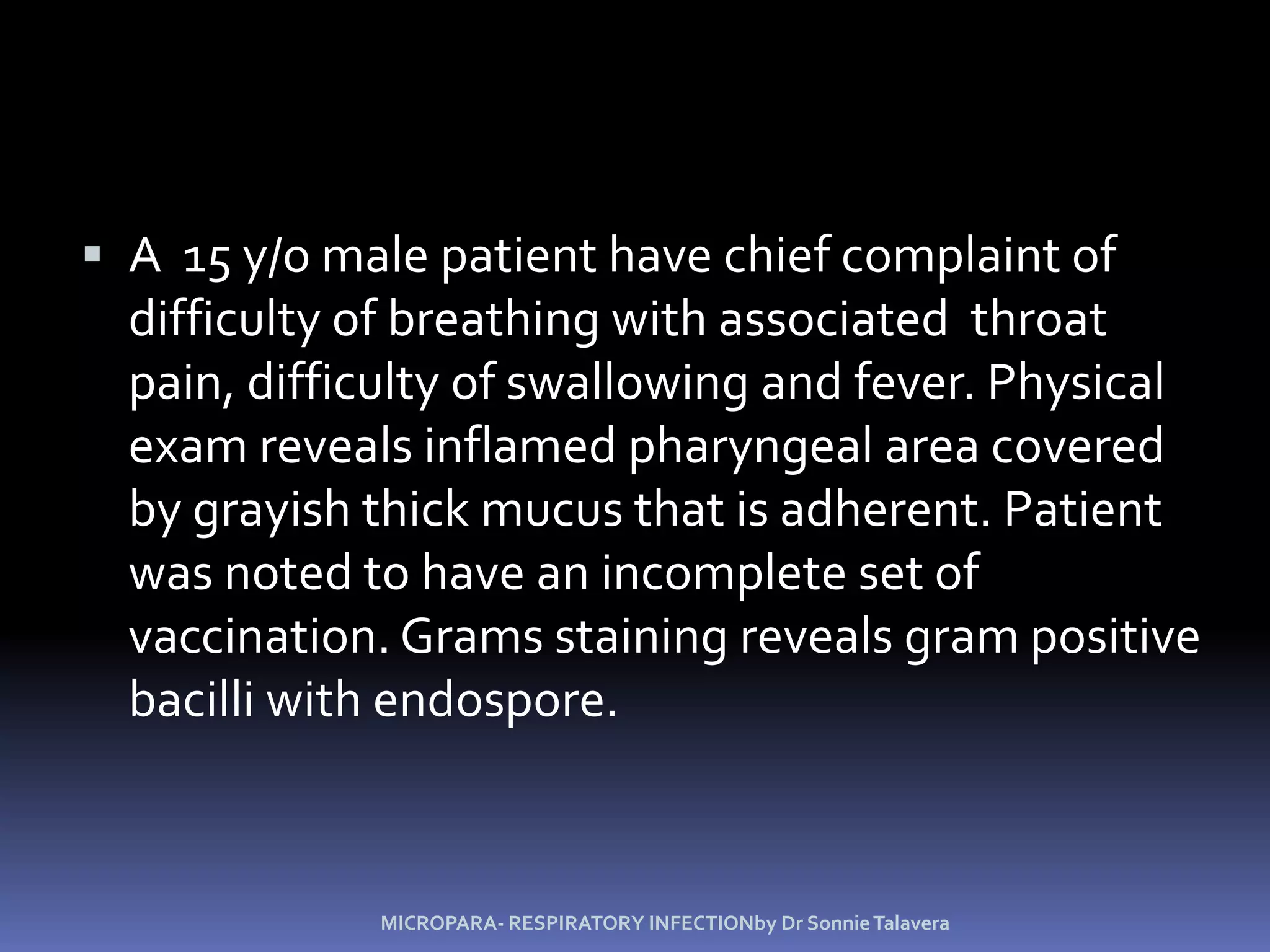 A  15 y/o male patient have chief complaint of difficulty of breathing with associated  throat pain, difficulty of swallowing and fever. Physical exam reveals inflamed pharyngeal area covered by grayish thick mucus that is adherent. Patient was noted to have an incomplete set of vaccination. Grams staining reveals gram positive bacilli with endospore.MICROPARA- RESPIRATORY INFECTIONby Dr Sonnie Talavera