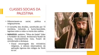CLASSES SOCIAIS DA
PALESTINA
• Diferenciavam-se social, política e
religiosamente.
• O Conselho dos Anciãos, constituído por 72
membros, incluindo o Sumo-Sacerdote,
legislava sobre a vida e a morte dos súditos.
• SADUCEUS: zadokim, “filhos de Zadok” (líder
e fundador da classe). Aristocracia feudal da
época, invariavelmente ricos, fruíam de
consideração e destaque.
• Classe encarregada dos ministérios
religiosos, e zelosos observadores da
aplicação rigorosa dos códigos da Torah
ou Lei.
 