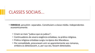 CLASSES SOCIAIS...
• FARISEUS: perushim- separados. Constituíam a classe média. Independentes
economicamente.
• Criam-se mais “judeus que os judeus”;
• Continuadores da severa exigência ortodoxa, na prática religiosa.
• Prática religiosa ortodoxa surgiu na época dos Macabeus.
• Por comodidade, procuravam unir-se aparentemente aos romanos,
embora os detestassem, e, por sua vez, fossem detestados.
 