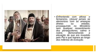 • Enfrentando com altivez o
farisaísmo, [Jesus] jamais se
atemorizou com as ameaças
diretas ou veladas,
prosseguindo no Ministério
sem qualquer ressentimento
dos perseguidores, calmo e
nobre, demonstrando a
elevação de que era investido
pelo Pai e que lograra ao longo
dos milênios de evolução.
 