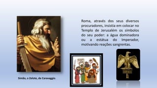 Roma, através dos seus diversos
procuradores, insistia em colocar no
Templo de Jerusalém os símbolos
do seu poder: a água dominadora
ou a estátua do Imperador,
motivando reações sangrentas.
Simão, o Zelote, de Caravaggio.
 