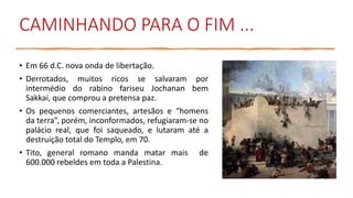 CAMINHANDO PARA O FIM ...
• Em 66 d.C. nova onda de libertação.
• Derrotados, muitos ricos se salvaram por
intermédio do rabino fariseu Jochanan bem
Sakkai, que comprou a pretensa paz.
• Os pequenos comerciantes, artesãos e “homens
da terra”, porém, inconformados, refugiaram-se no
palácio real, que foi saqueado, e lutaram até a
destruição total do Templo, em 70.
• Tito, general romano manda matar mais de
600.000 rebeldes em toda a Palestina.
 