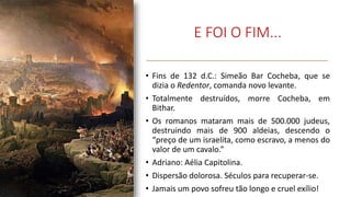 E FOI O FIM...
• Fins de 132 d.C.: Simeão Bar Cocheba, que se
dizia o Redentor, comanda novo levante.
• Totalmente destruídos, morre Cocheba, em
Bithar.
• Os romanos mataram mais de 500.000 judeus,
destruindo mais de 900 aldeias, descendo o
“preço de um israelita, como escravo, a menos do
valor de um cavalo.”
• Adriano: Aélia Capitolina.
• Dispersão dolorosa. Séculos para recuperar-se.
• Jamais um povo sofreu tão longo e cruel exílio!
 