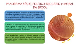 PANORAMA SÓCIO-POLÍTICO-RELIGIOSO e MORAL
DA ÉPOCA
A alma de Israel estava muito sofrida. Os longos séculos de
sujeição a outros povos guerreiros que a esmagaram mais
de uma vez, deixaram sulcos profundos de desconfiança e
de amargura, ferindo-lhe o orgulho de nação e imprimindo-
lhe rebeldia sistemática.
A religião se transformara em um movimento político-
social, no qual se destacavam os chefes das sinagogas, os
ricos, os fariseus e todos quantos possuíam tendência para
as discussões infindáveis quão inócuas.
Havia desemprego e fome. Os campos estavam ficando
desertos, ao tempo em que Jerusalém e as cidades de
grande porte se encontravam abarrotadas de desocupados
e aventureiros.
 