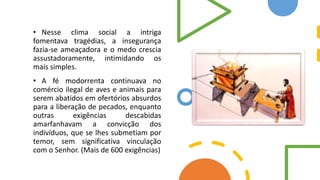 • Nesse clima social a intriga
fomentava tragédias, a insegurança
fazia-se ameaçadora e o medo crescia
assustadoramente, intimidando os
mais simples.
• A fé modorrenta continuava no
comércio ilegal de aves e animais para
serem abatidos em ofertórios absurdos
para a liberação de pecados, enquanto
outras exigências descabidas
amarfanhavam a convicção dos
indivíduos, que se lhes submetiam por
temor, sem significativa vinculação
com o Senhor. (Mais de 600 exigências)
 
