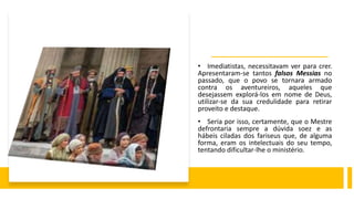 • Imediatistas, necessitavam ver para crer.
Apresentaram-se tantos falsos Messias no
passado, que o povo se tornara armado
contra os aventureiros, aqueles que
desejassem explorá-los em nome de Deus,
utilizar-se da sua credulidade para retirar
proveito e destaque.
• Seria por isso, certamente, que o Mestre
defrontaria sempre a dúvida soez e as
hábeis ciladas dos fariseus que, de alguma
forma, eram os intelectuais do seu tempo,
tentando dificultar-lhe o ministério.
 